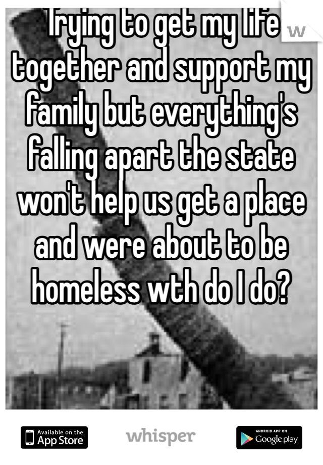 Trying to get my life together and support my family but everything's falling apart the state won't help us get a place and were about to be homeless wth do I do? 