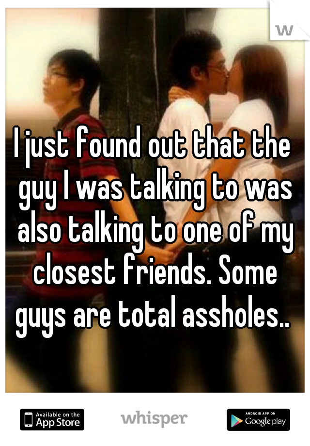 I just found out that the guy I was talking to was also talking to one of my closest friends. Some guys are total assholes.. 