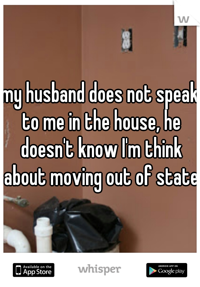 my husband does not speak to me in the house, he doesn't know I'm think about moving out of state