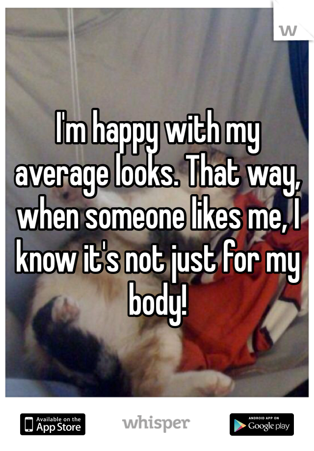 I'm happy with my average looks. That way, when someone likes me, I know it's not just for my body!