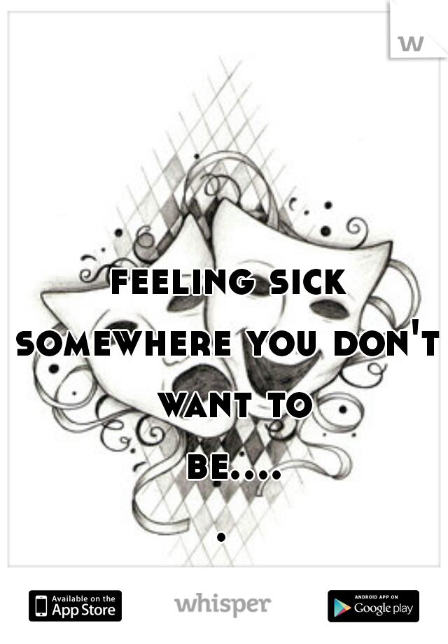 feeling sick
somewhere you don't want to be..... 
 