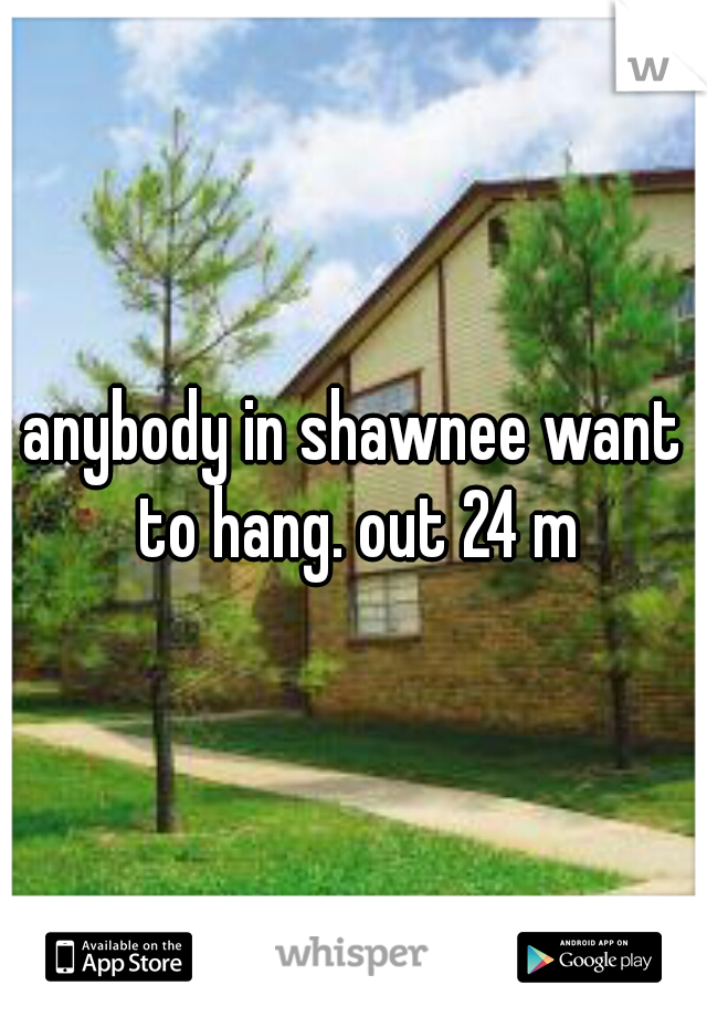 anybody in shawnee want to hang. out 24 m