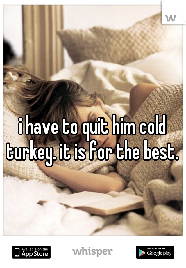 i have to quit him cold turkey. it is for the best. 