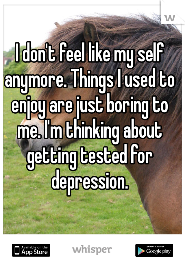 I don't feel like my self anymore. Things I used to enjoy are just boring to me. I'm thinking about getting tested for depression. 