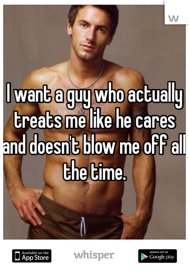 I want a guy who actually treats me like he cares and doesn't blow me off all the time. 