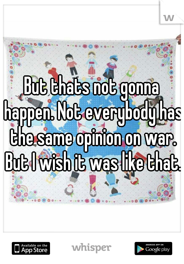 But thats not gonna happen. Not everybody has the same opinion on war. But I wish it was like that.