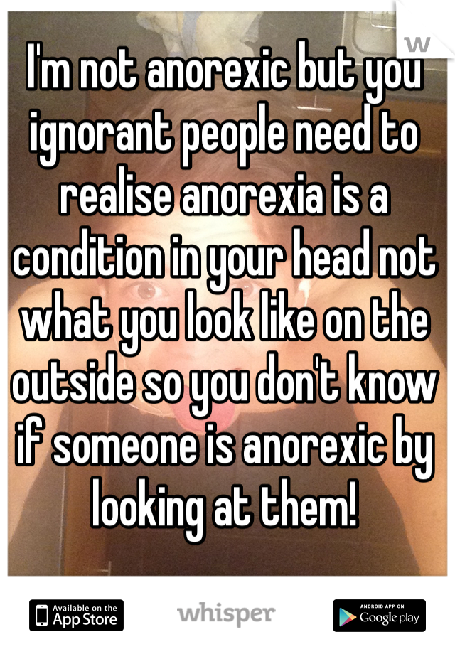 I'm not anorexic but you ignorant people need to realise anorexia is a condition in your head not what you look like on the outside so you don't know if someone is anorexic by looking at them!