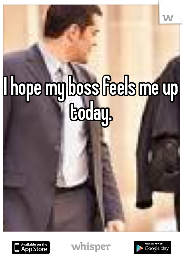 I hope my boss feels me up today. 