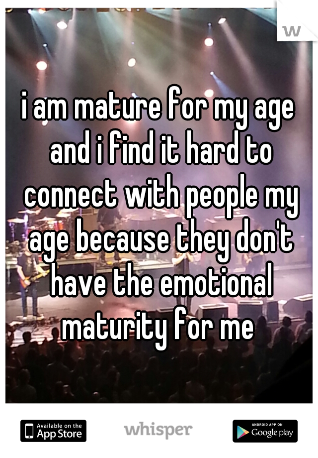 i am mature for my age and i find it hard to connect with people my age because they don't have the emotional maturity for me 