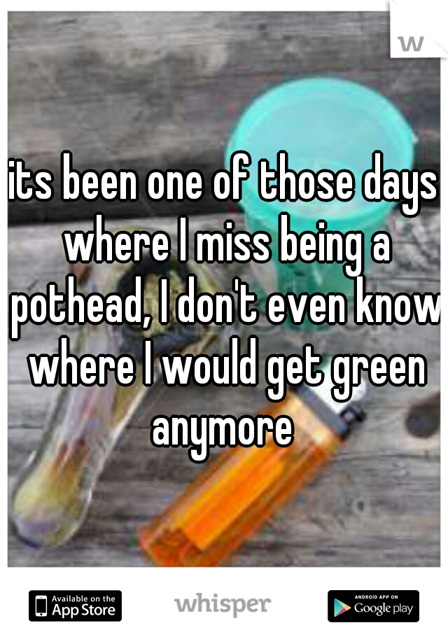 its been one of those days where I miss being a pothead, I don't even know where I would get green anymore 