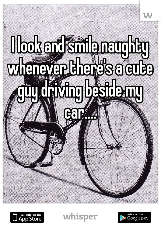 I look and smile naughty whenever there's a cute guy driving beside my car....