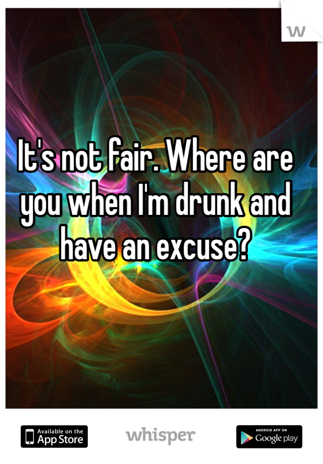 It's not fair. Where are you when I'm drunk and have an excuse? 