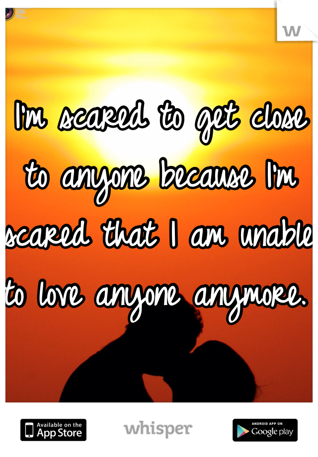 I'm scared to get close to anyone because I'm scared that I am unable to love anyone anymore. 