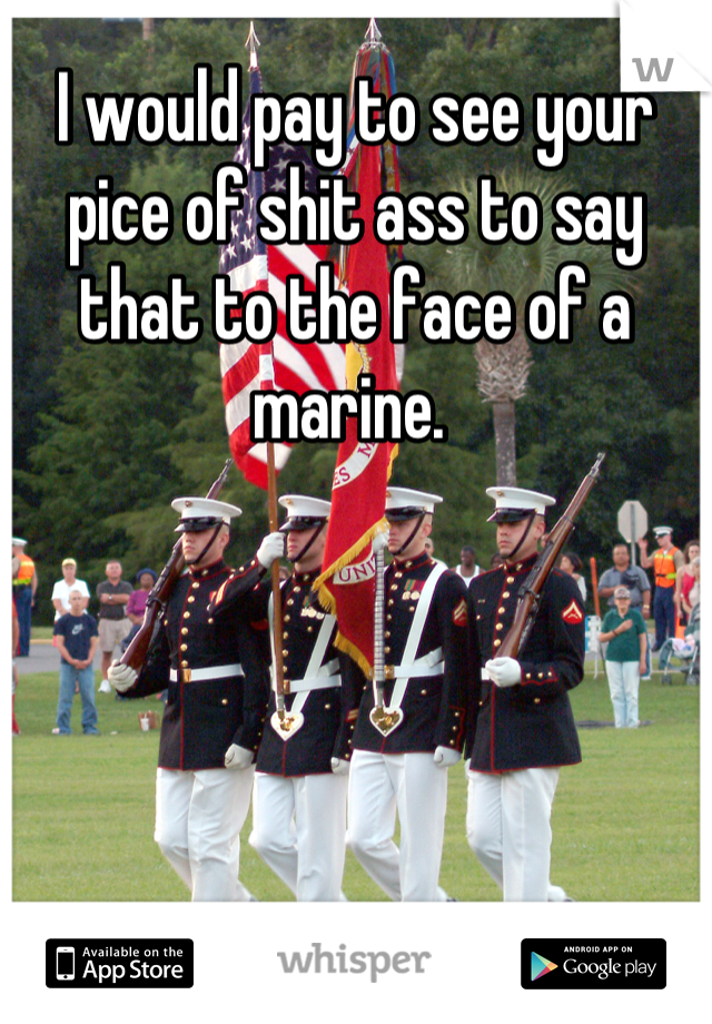 I would pay to see your pice of shit ass to say that to the face of a marine. 