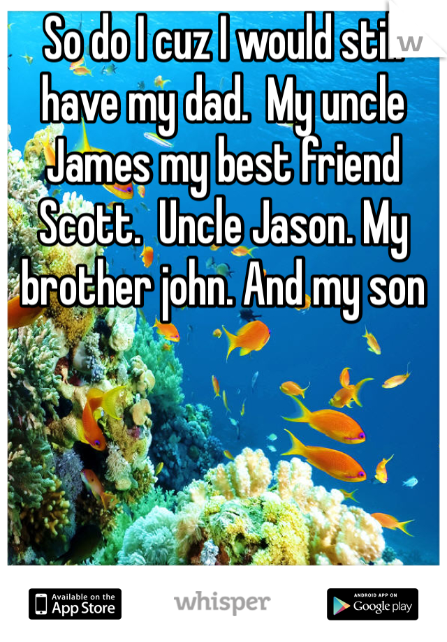 So do I cuz I would still have my dad.  My uncle James my best friend Scott.  Uncle Jason. My brother john. And my son