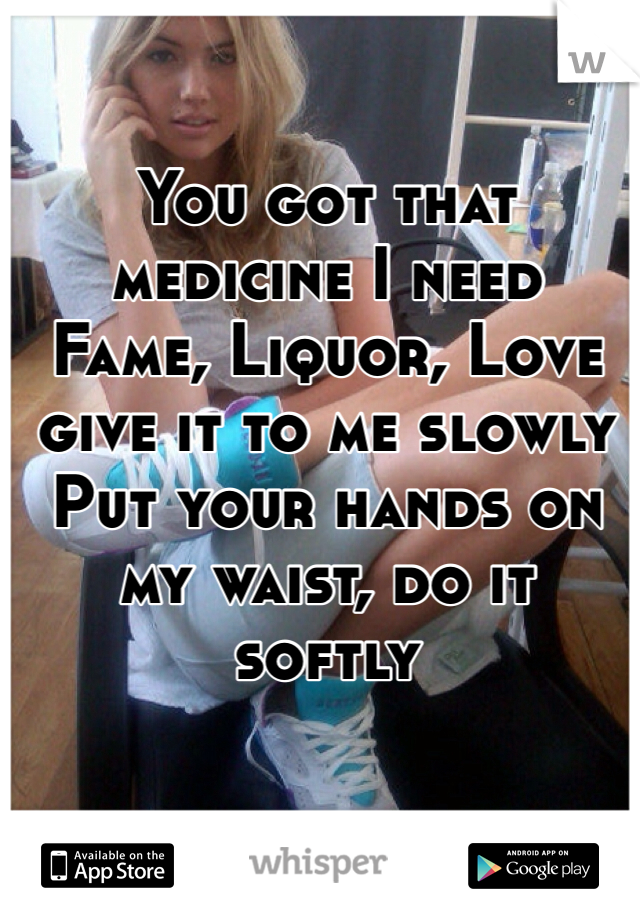 You got that medicine I need
Fame, Liquor, Love give it to me slowly
Put your hands on my waist, do it softly