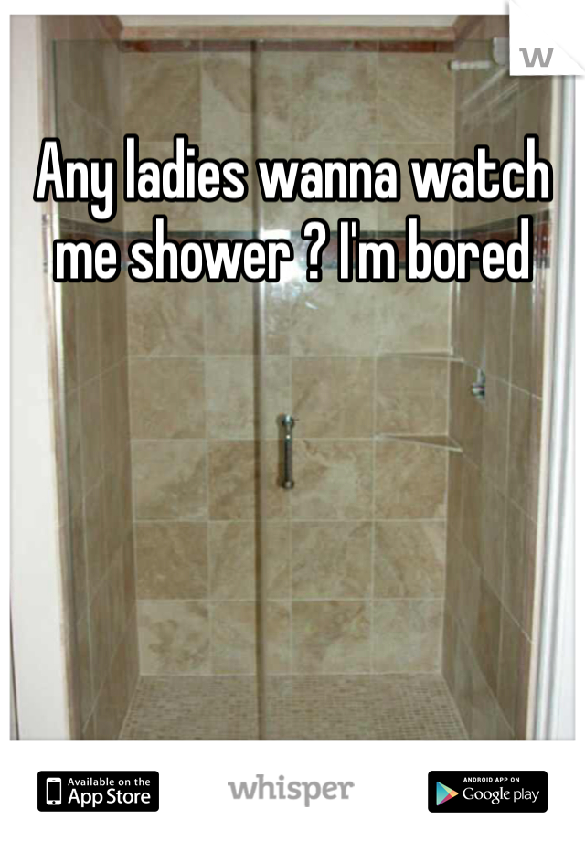 Any ladies wanna watch me shower ? I'm bored 