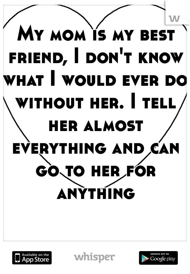 My mom is my best friend, I don't know what I would ever do without her. I tell her almost everything and can go to her for anything 