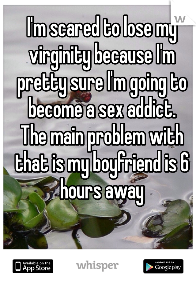 I'm scared to lose my virginity because I'm pretty sure I'm going to become a sex addict.
The main problem with that is my boyfriend is 6 hours away