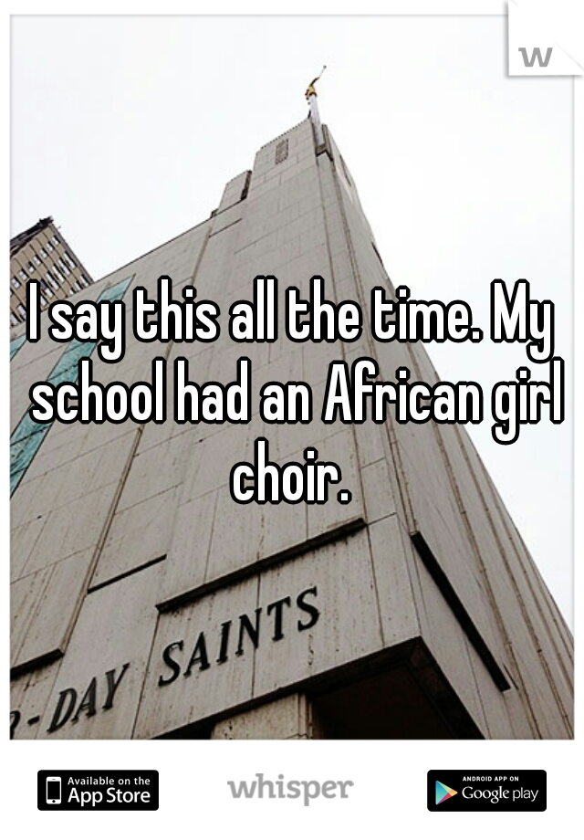 I say this all the time. My school had an African girl choir. 
