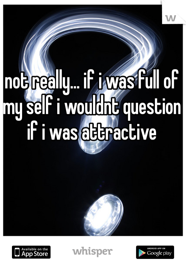 not really... if i was full of my self i wouldnt question if i was attractive 