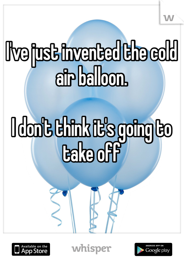 I've just invented the cold air balloon.

I don't think it's going to take off 