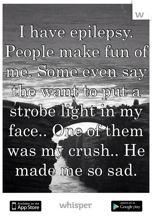 I have epilepsy. People make fun of me. Some even say the want to put a strobe light in my face.. One of them was my crush.. He made me so sad. 