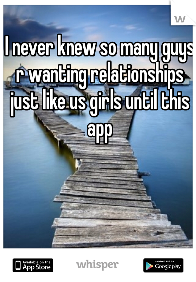 I never knew so many guys r wanting relationships just like us girls until this app