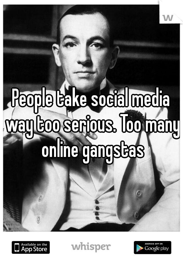 People take social media way too serious. Too many online gangstas