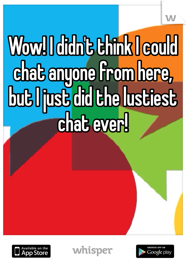 Wow! I didn't think I could chat anyone from here, but I just did the lustiest chat ever! 