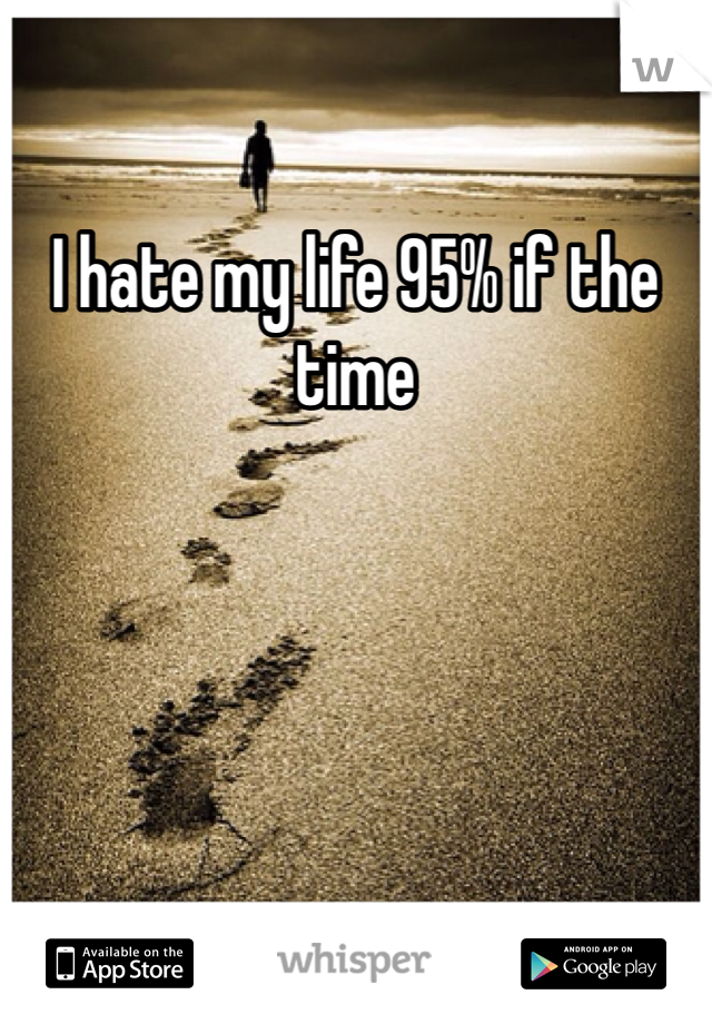 I hate my life 95% if the time 