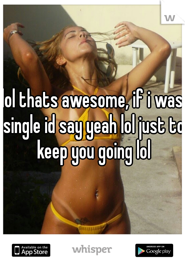 lol thats awesome, if i was single id say yeah lol just to keep you going lol