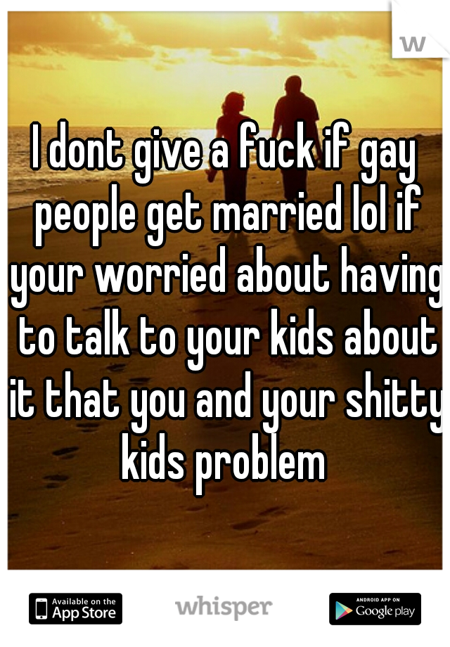 I dont give a fuck if gay people get married lol if your worried about having to talk to your kids about it that you and your shitty kids problem 