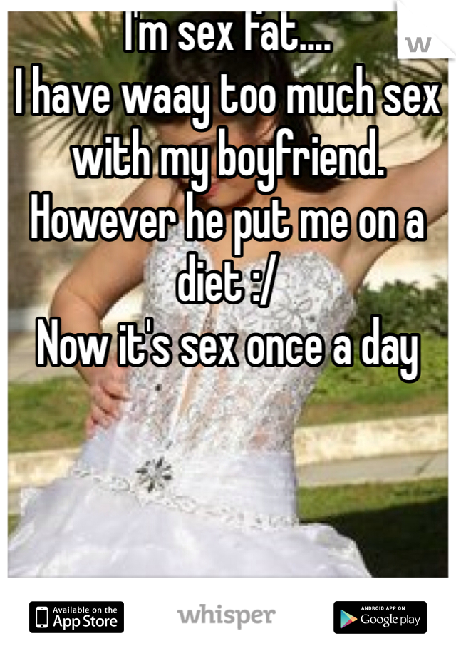 I'm sex fat....
I have waay too much sex with my boyfriend.
However he put me on a diet :/ 
Now it's sex once a day 