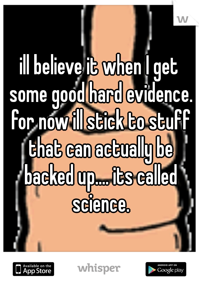 ill believe it when I get some good hard evidence. for now ill stick to stuff that can actually be backed up.... its called science.