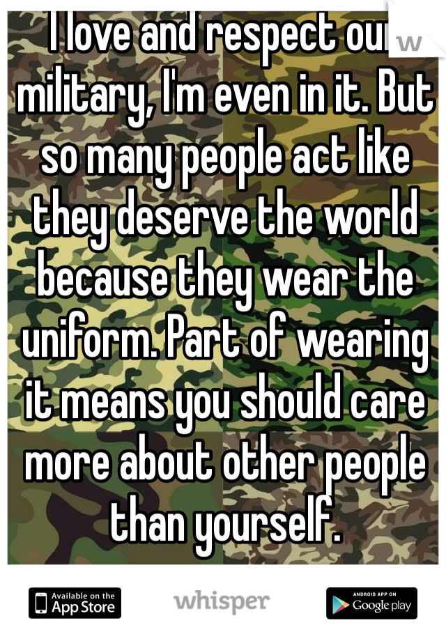 I love and respect our military, I'm even in it. But so many people act like they deserve the world because they wear the uniform. Part of wearing it means you should care more about other people than yourself. 