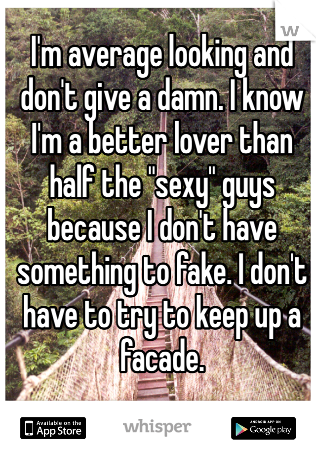 I'm average looking and don't give a damn. I know I'm a better lover than half the "sexy" guys because I don't have something to fake. I don't have to try to keep up a facade. 