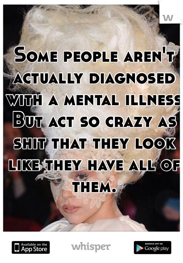 Some people aren't actually diagnosed with a mental illness But act so crazy as shit that they look like they have all of them.