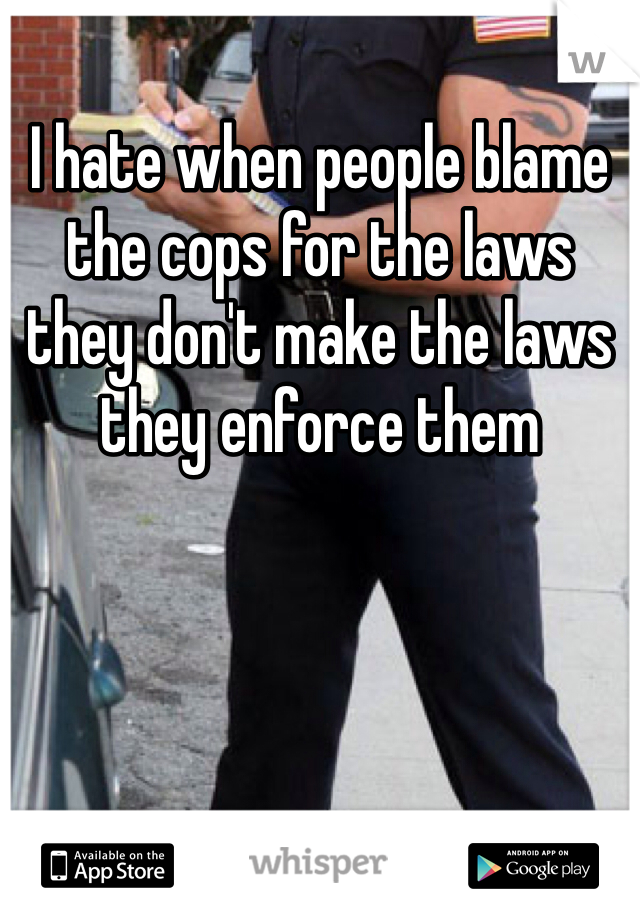 I hate when people blame the cops for the laws they don't make the laws they enforce them 