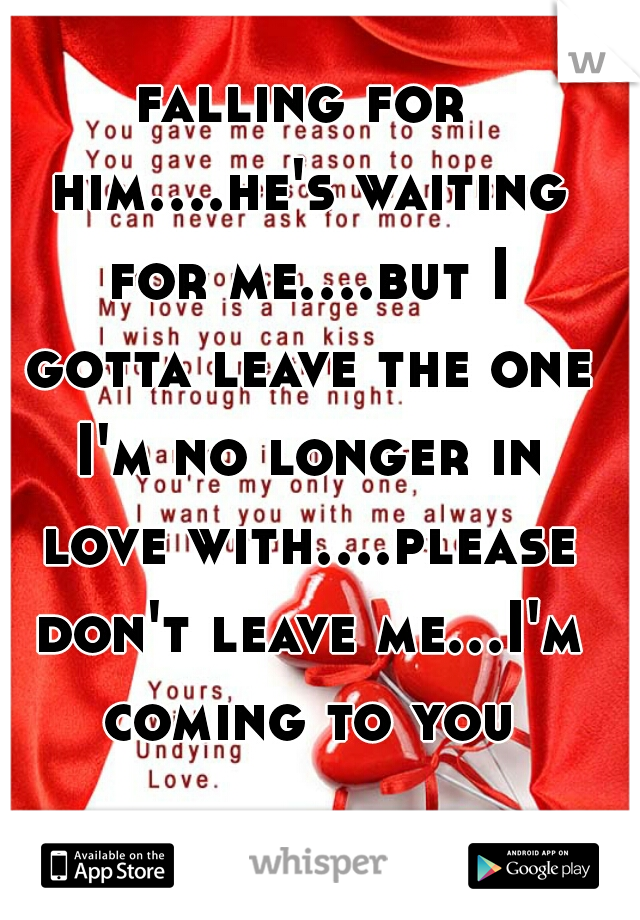 falling for him....he's waiting for me....but I gotta leave the one I'm no longer in love with....please don't leave me...I'm coming to you