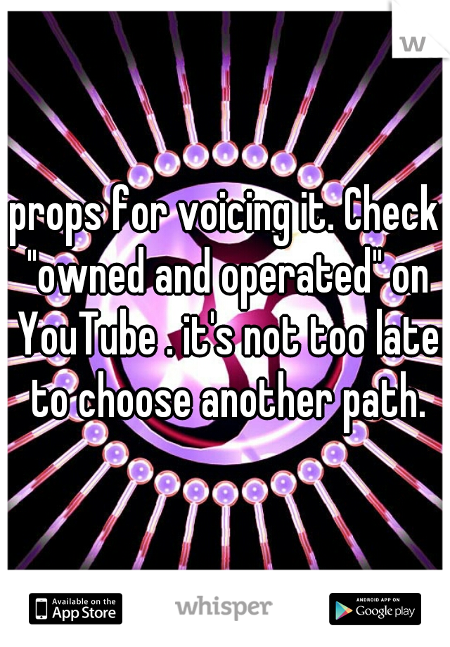 props for voicing it. Check "owned and operated" on YouTube . it's not too late to choose another path.