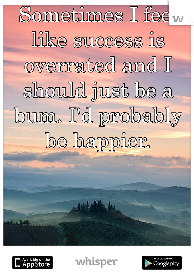 Sometimes I feel like success is overrated and I should just be a bum. I'd probably be happier.