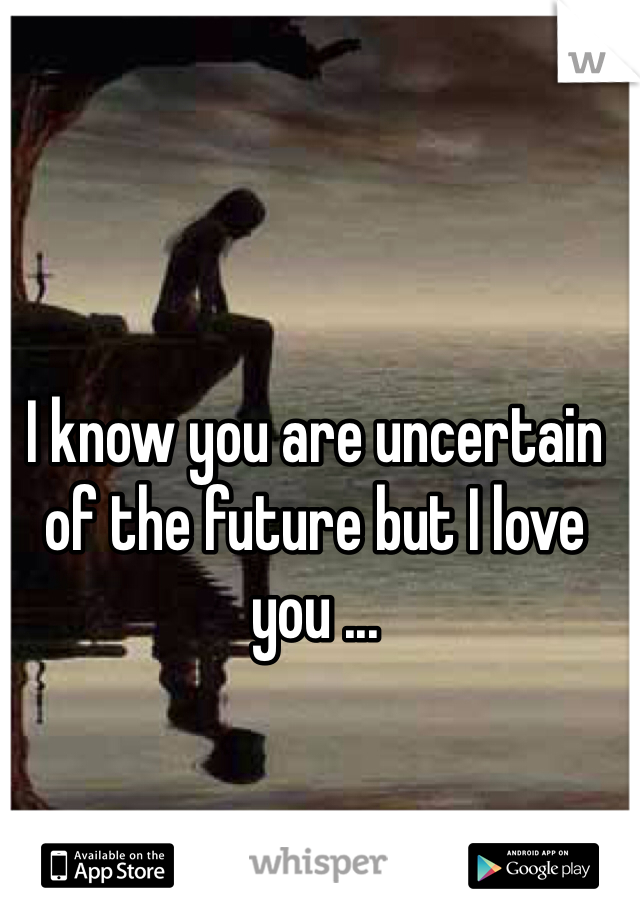 I know you are uncertain of the future but I love you ...
