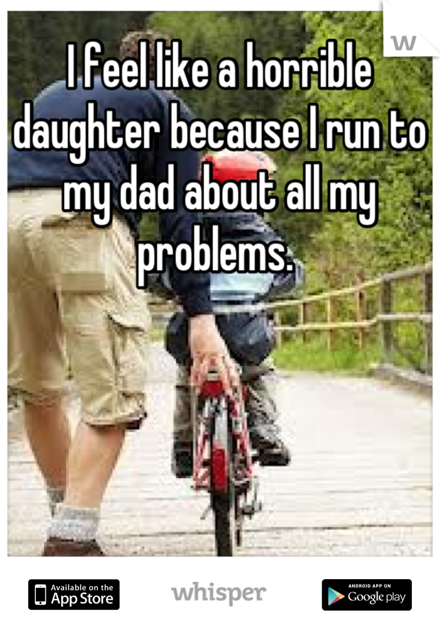 I feel like a horrible daughter because I run to my dad about all my problems. 