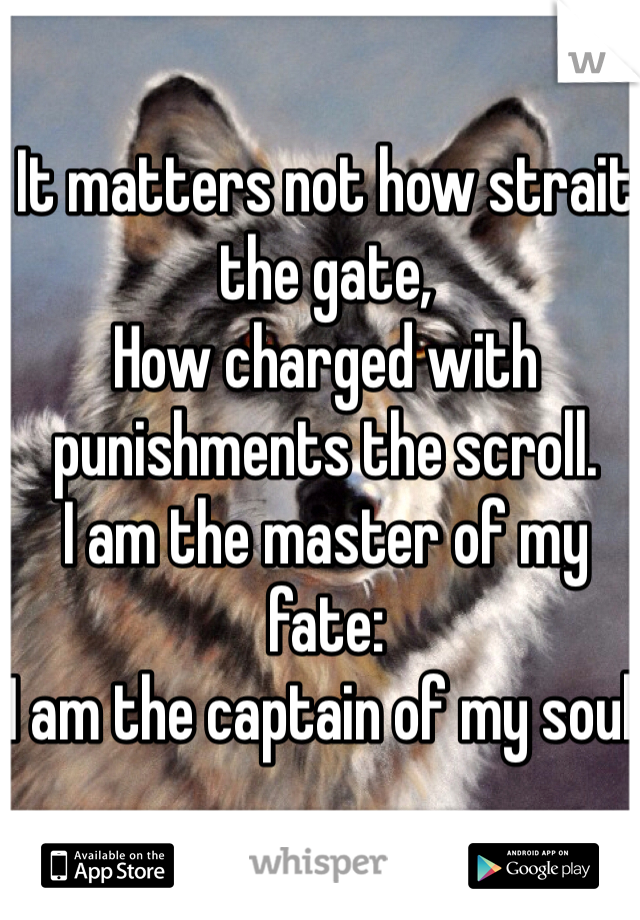 It matters not how strait the gate,
How charged with punishments the scroll.
I am the master of my fate:
I am the captain of my soul.