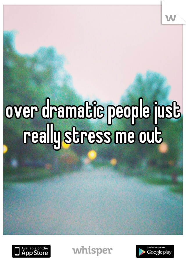 over dramatic people just really stress me out 