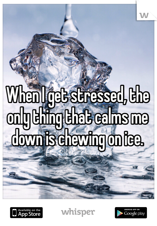 When I get stressed, the only thing that calms me down is chewing on ice. 