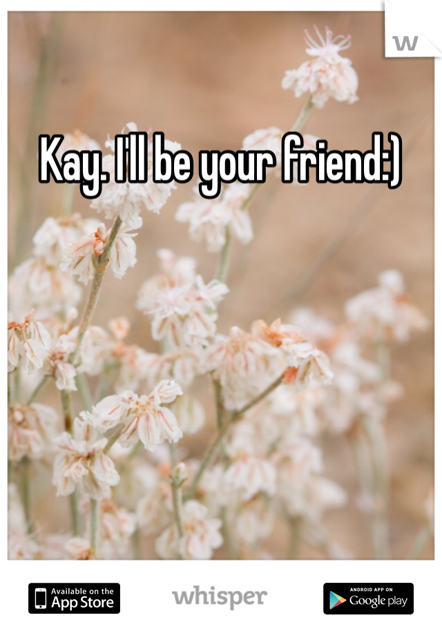 Kay. I'll be your friend:)