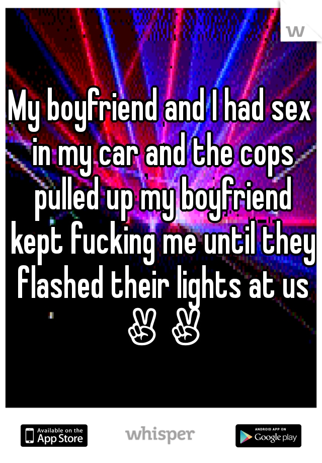 My boyfriend and I had sex in my car and the cops pulled up my boyfriend kept fucking me until they flashed their lights at us ✌✌