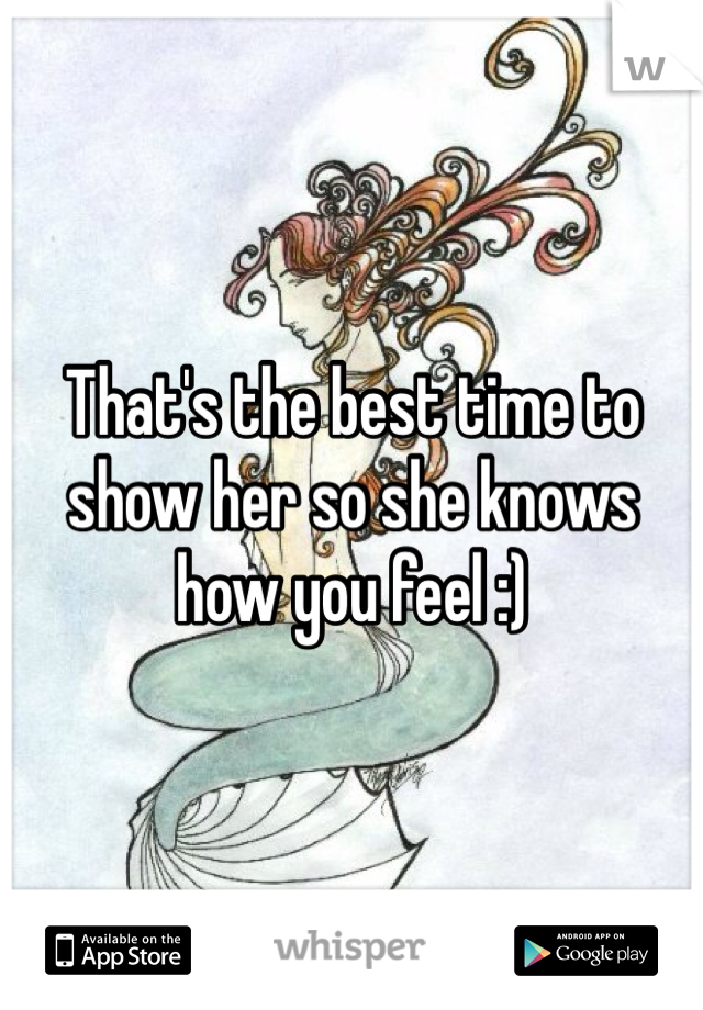 That's the best time to show her so she knows how you feel :)